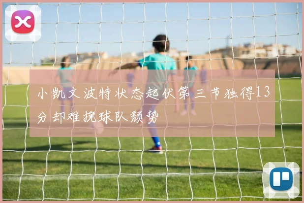 小凯文波特状态起伏第三节独得13分却难挽球队颓势
