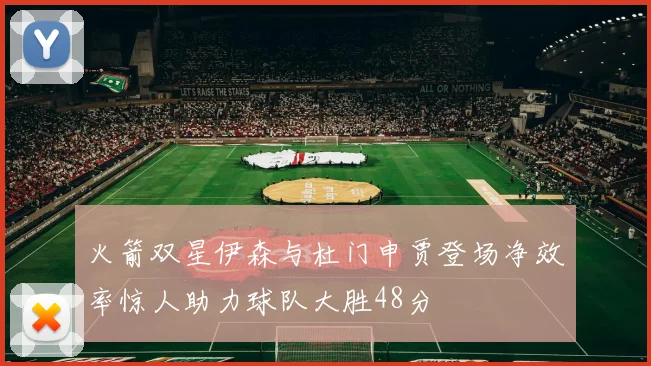 火箭双星伊森与杜门申贾登场净效率惊人助力球队大胜48分