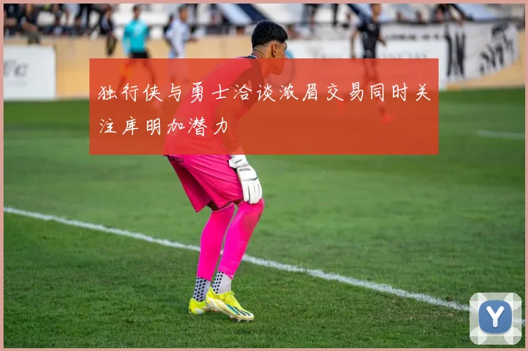 独行侠与勇士洽谈浓眉交易同时关注库明加潜力
