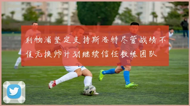 利物浦坚定支持斯洛特尽管战绩不佳无换帅计划继续信任教练团队
