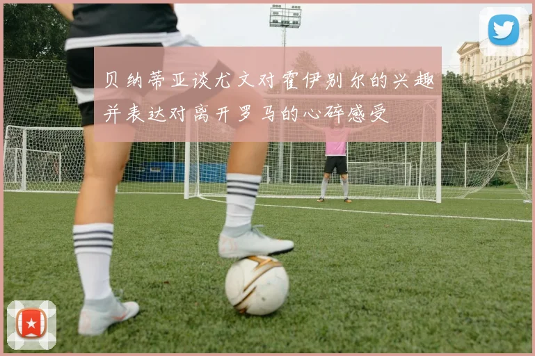 贝纳蒂亚谈尤文对霍伊别尔的兴趣并表达对离开罗马的心碎感受