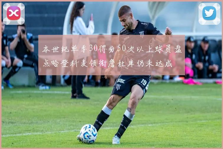 本世纪单季30得分50次以上球员盘点哈登科麦领衔詹杜库仍未达成
