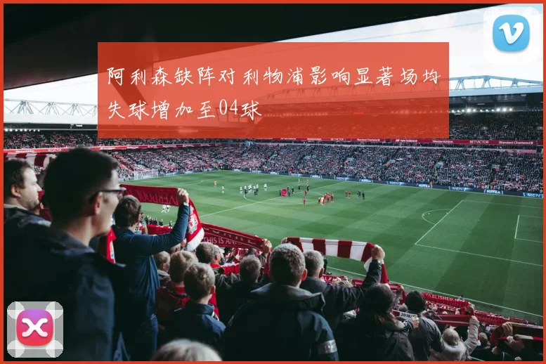 阿利森缺阵对利物浦影响显著场均失球增加至04球