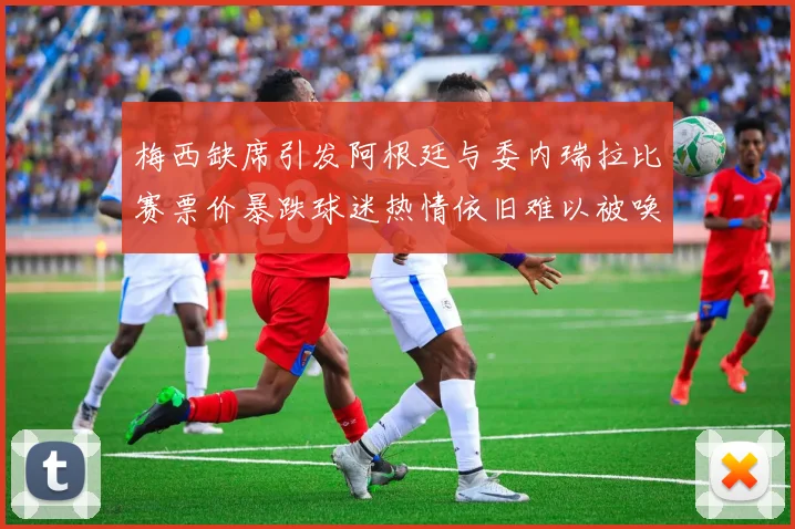 梅西缺席引发阿根廷与委内瑞拉比赛票价暴跌球迷热情依旧难以被唤醒