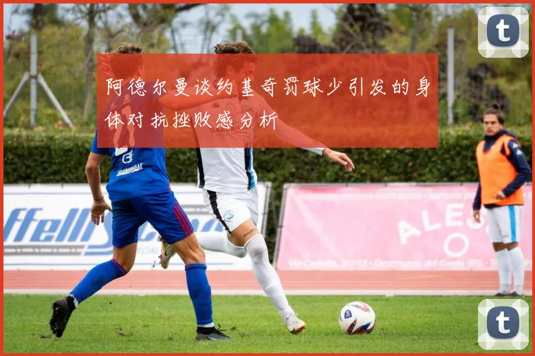 阿德尔曼谈约基奇罚球少引发的身体对抗挫败感分析