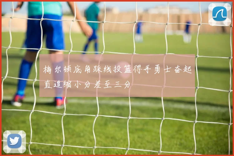 梅尔顿底角踩线投篮得手勇士奋起直追缩小分差至三分