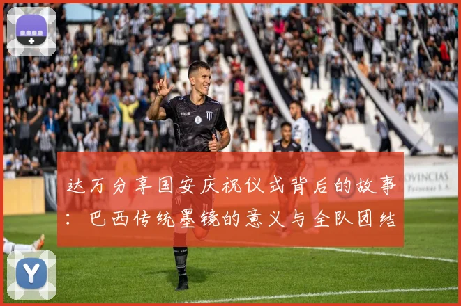 达万分享国安庆祝仪式背后的故事:巴西传统墨镜的意义与全队团结的象征