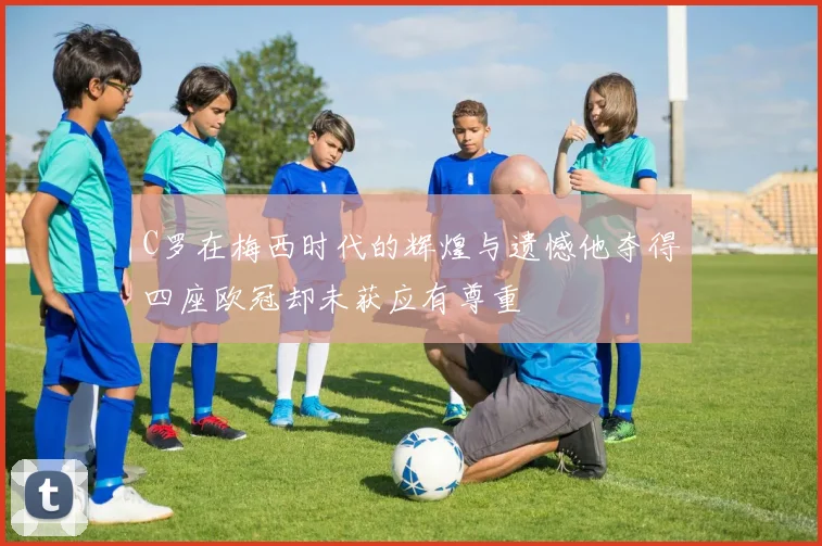 C罗在梅西时代的辉煌与遗憾他夺得四座欧冠却未获应有尊重