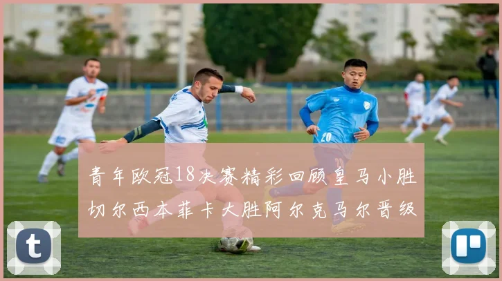 青年欧冠18决赛精彩回顾皇马小胜切尔西本菲卡大胜阿尔克马尔晋级