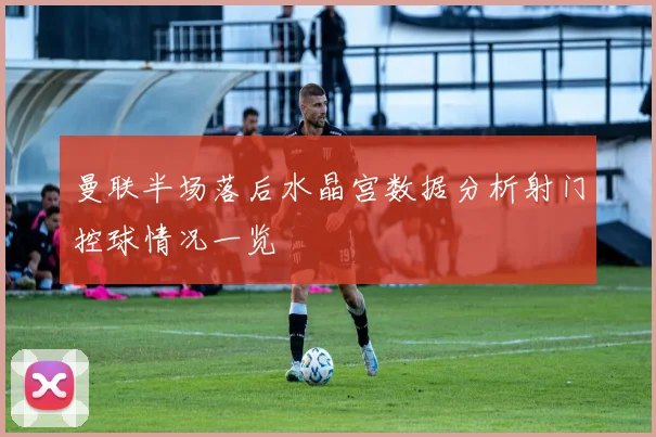 曼联半场落后水晶宫数据分析射门控球情况一览