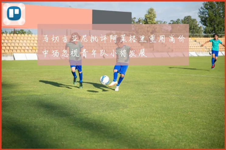 马切吉亚尼批评阿莱格里重用高价中场忽视青年队小将发展