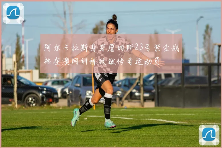 阿尔卡拉斯身穿詹姆斯23号紫金战袍在澳网训练致敬传奇运动员