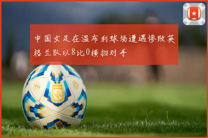 中国女足在温布利球场遭遇惨败英格兰队以8比0横扫对手