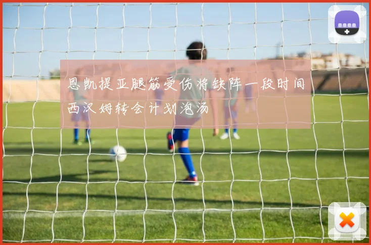 恩凯提亚腿筋受伤将缺阵一段时间西汉姆转会计划泡汤