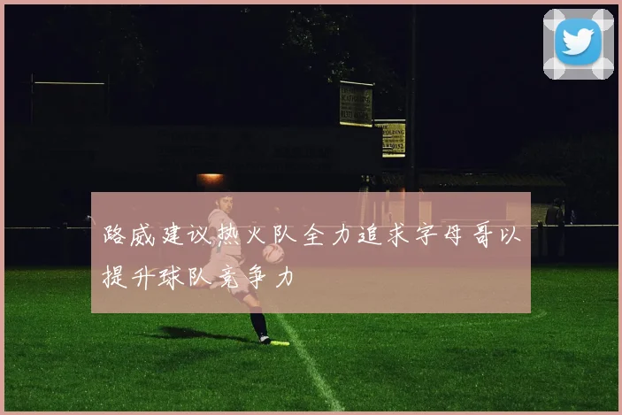 路威建议热火队全力追求字母哥以提升球队竞争力