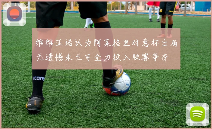维维亚诺认为阿莱格里对意杯出局无遗憾米兰可全力投入联赛争夺