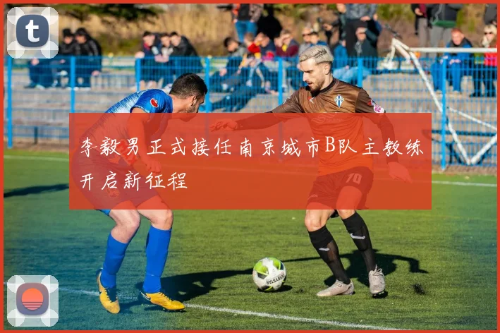 李毅男正式接任南京城市B队主教练开启新征程