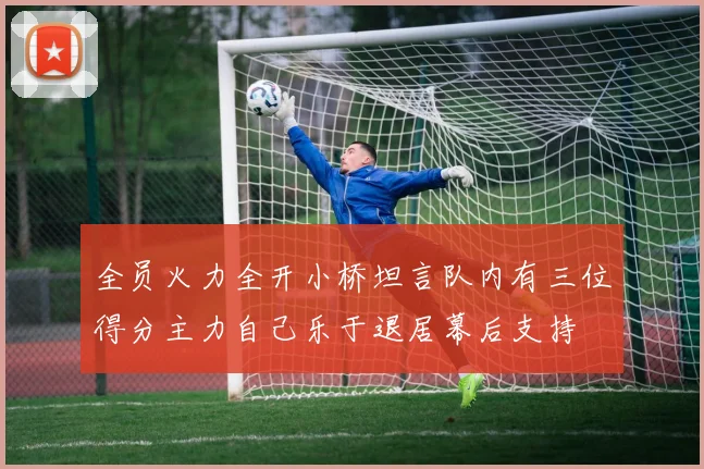 全员火力全开小桥坦言队内有三位得分主力自己乐于退居幕后支持