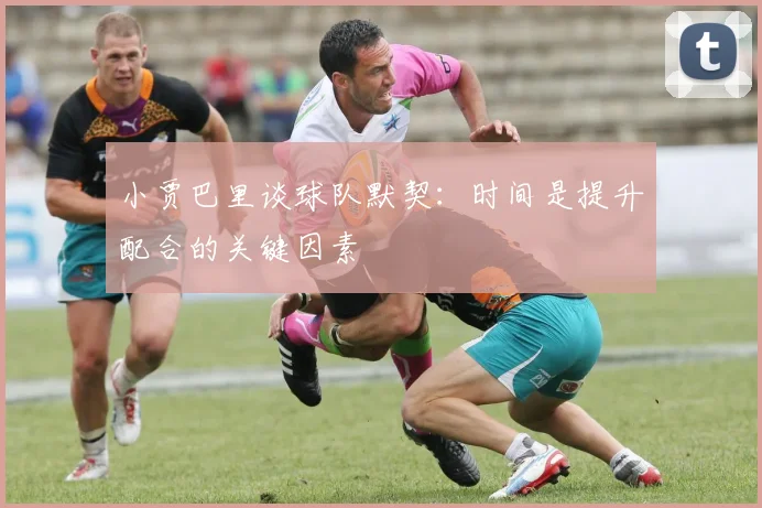 小贾巴里谈球队默契：时间是提升配合的关键因素