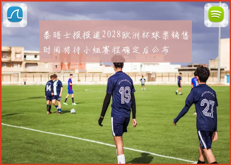 泰晤士报报道2028欧洲杯球票销售时间将待小组赛程确定后公布