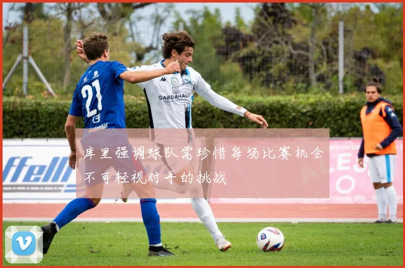 库里强调球队需珍惜每场比赛机会不可轻视对手的挑战