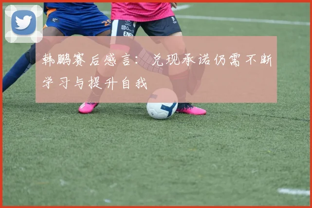韩鹏赛后感言:兑现承诺仍需不断学习与提升自我