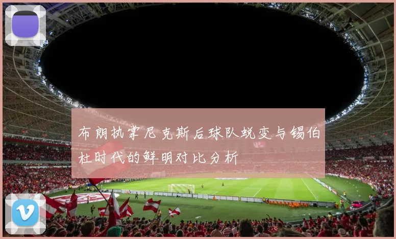 布朗执掌尼克斯后球队蜕变与锡伯杜时代的鲜明对比分析