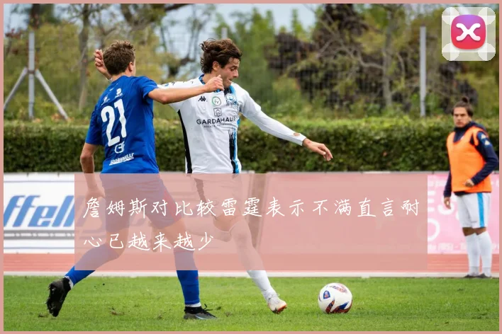 詹姆斯对比较雷霆表示不满直言耐心已越来越少