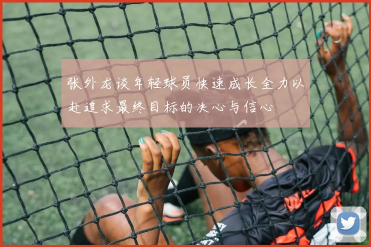 张外龙谈年轻球员快速成长全力以赴追求最终目标的决心与信心