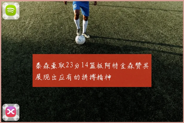 泰森豪取23分14篮板阿特金森赞其展现出应有的拼搏精神