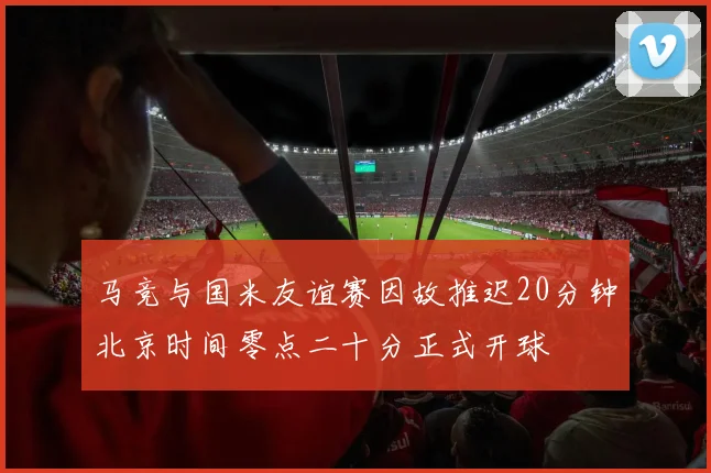 马竞与国米友谊赛因故推迟20分钟北京时间零点二十分正式开球