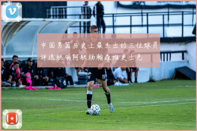 中国男篮历史上最杰出的三位球员评选姚明阿联杨瀚森谁更出色