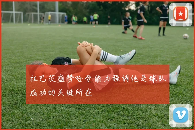 祖巴茨盛赞哈登能力强调他是球队成功的关键所在