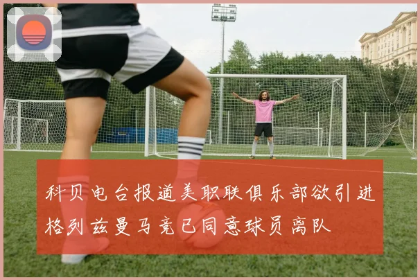 科贝电台报道美职联俱乐部欲引进格列兹曼马竞已同意球员离队
