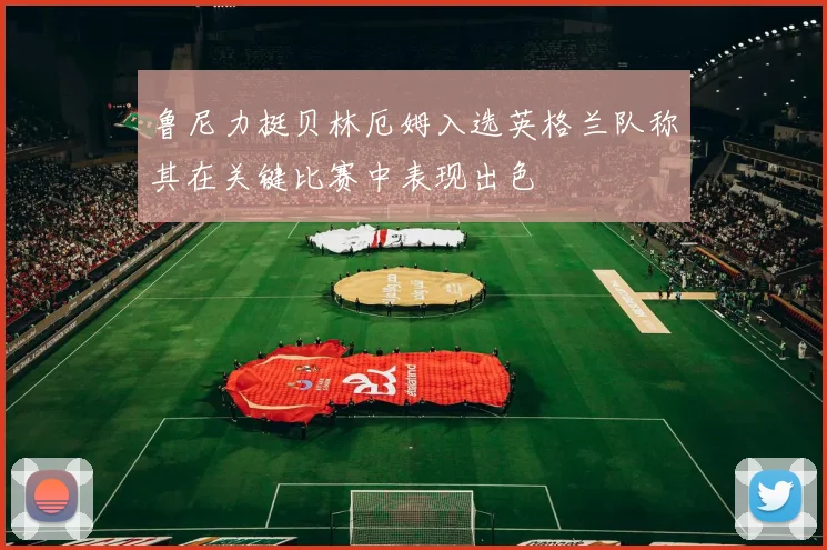 鲁尼力挺贝林厄姆入选英格兰队称其在关键比赛中表现出色