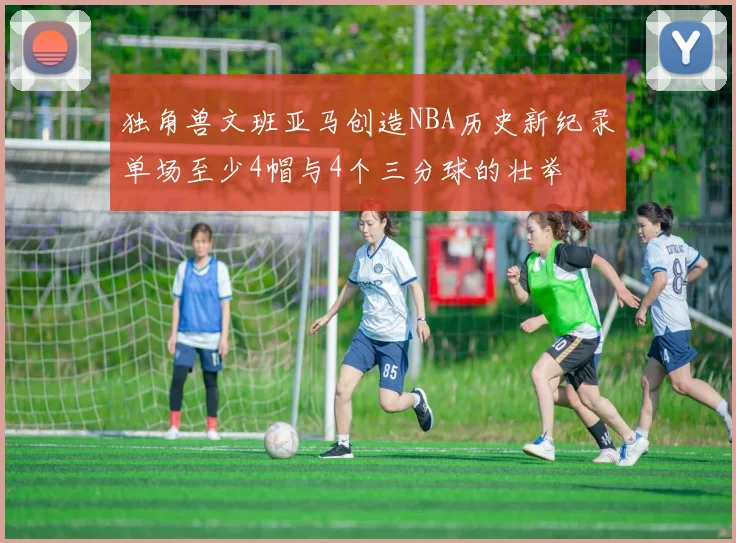 独角兽文班亚马创造NBA历史新纪录单场至少4帽与4个三分球的壮举
