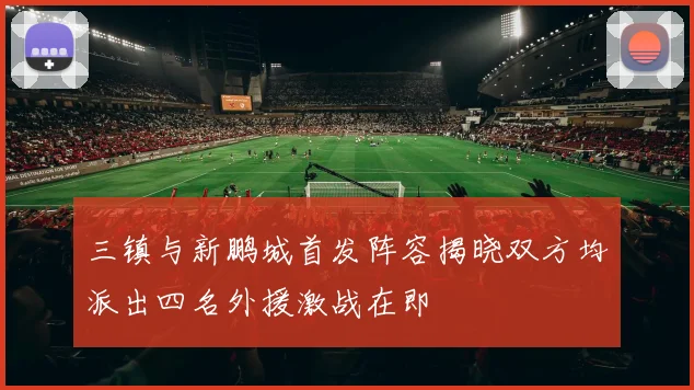 三镇与新鹏城首发阵容揭晓双方均派出四名外援激战在即