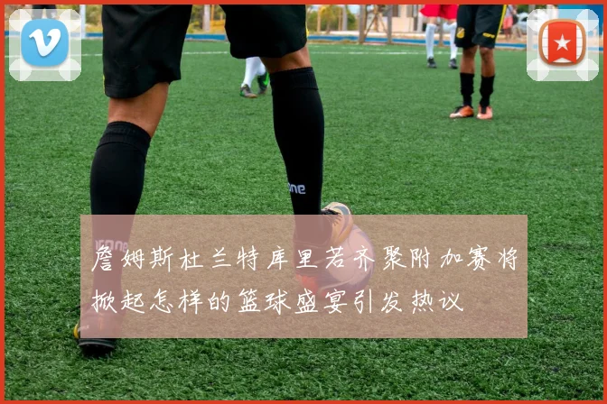 詹姆斯杜兰特库里若齐聚附加赛将掀起怎样的篮球盛宴引发热议