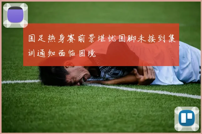 国足热身赛前景堪忧国脚未接到集训通知面临困境