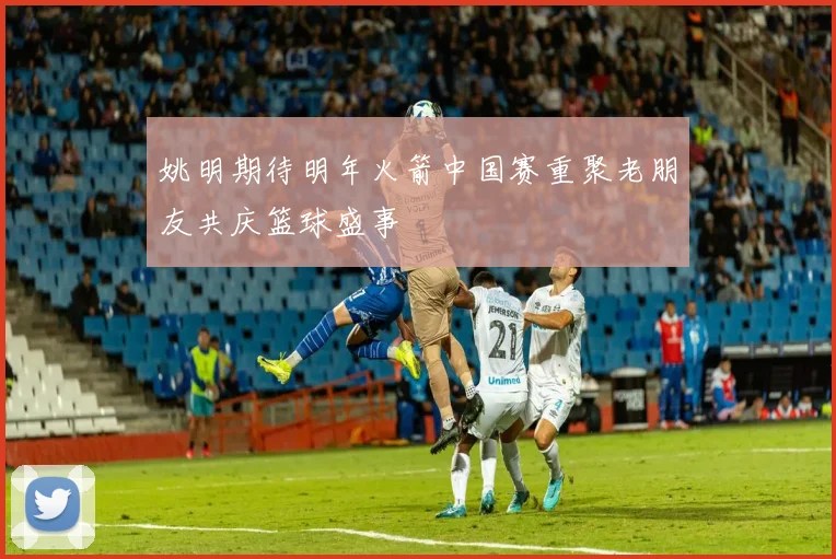 姚明期待明年火箭中国赛重聚老朋友共庆篮球盛事