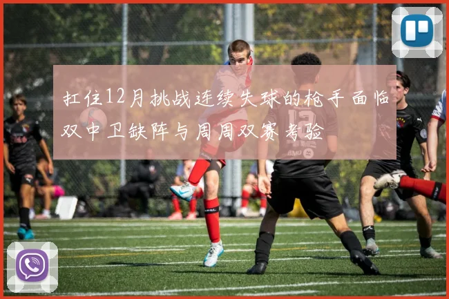 扛住12月挑战连续失球的枪手面临双中卫缺阵与周周双赛考验