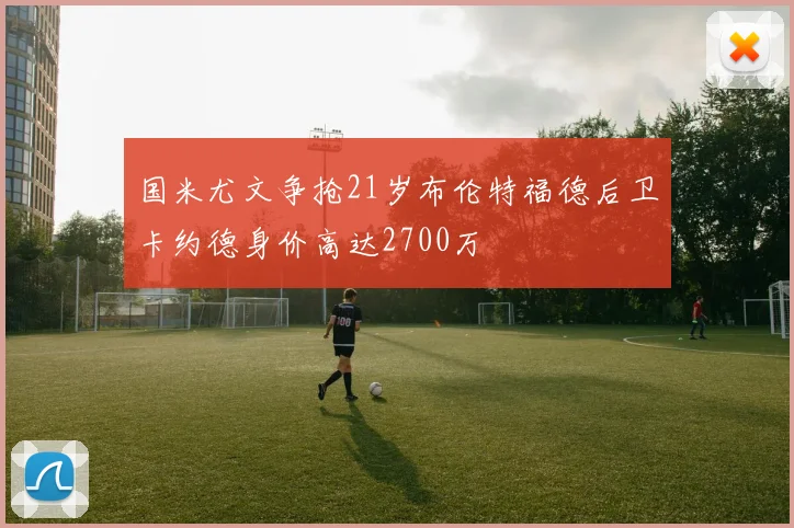 国米尤文争抢21岁布伦特福德后卫卡约德身价高达2700万