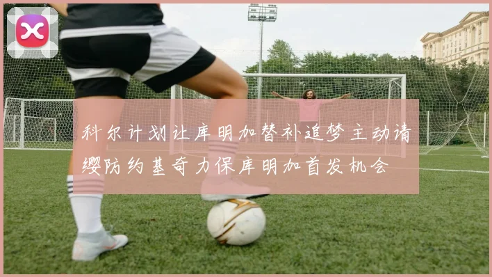 科尔计划让库明加替补追梦主动请缨防约基奇力保库明加首发机会