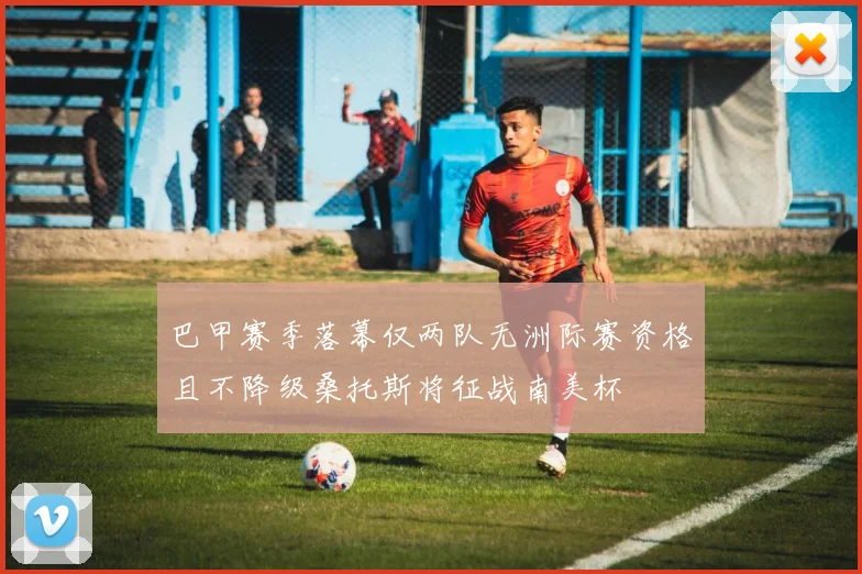巴甲赛季落幕仅两队无洲际赛资格且不降级桑托斯将征战南美杯