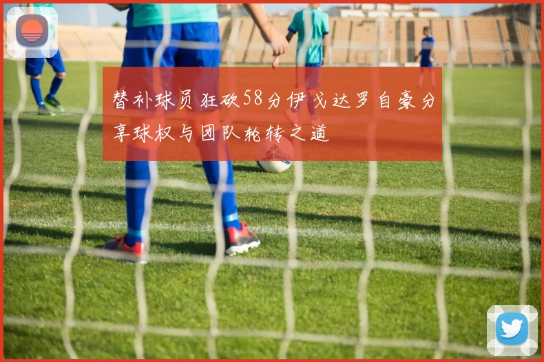 替补球员狂砍58分伊戈达罗自豪分享球权与团队轮转之道