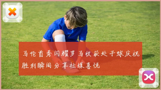 马伦首秀闪耀罗马收获处子球庆祝胜利瞬间分享社媒喜悦