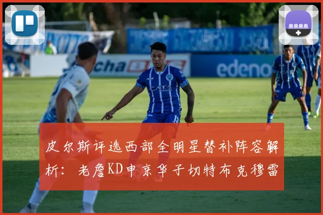 皮尔斯评选西部全明星替补阵容解析：老詹KD申京华子切特布克穆雷的实力对比